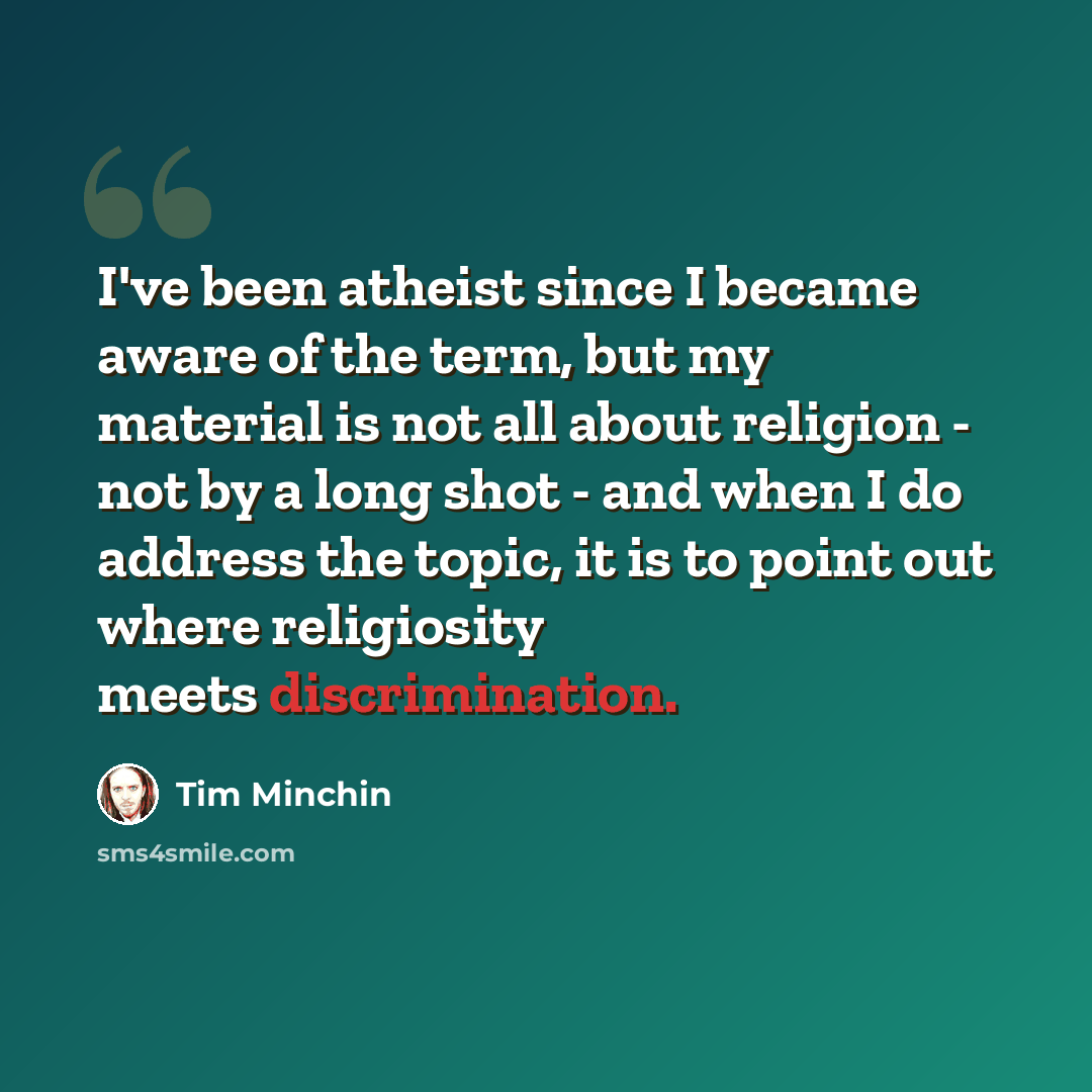 “I've been atheist since I became aware of the term, but my material is not all about religion - not by a long shot - and when I do address the topic, it is to point out where religiosity meets discrimination.” quote by Tim Minchin