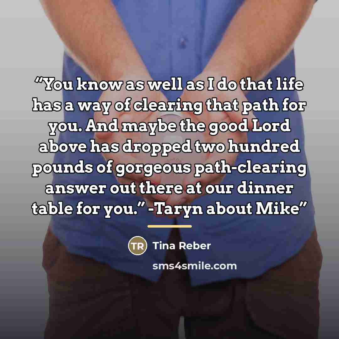 “You know as well as I do that life has a way of clearing that path for you. And maybe the good Lord above has dropped two hundred pounds of gorgeous path-clearing answer out there at our dinner table for you.” -Taryn about Mike” quote by Tina Reber