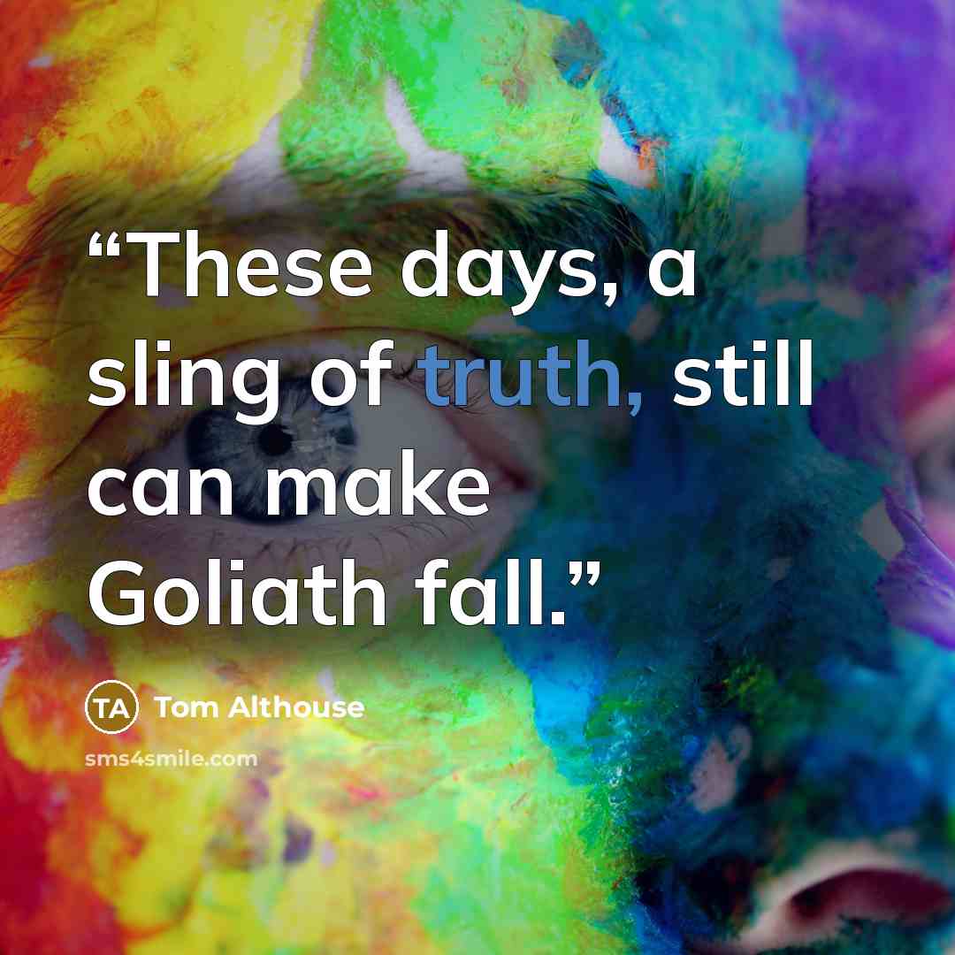 “These days, a sling of truth, still can make Goliath fall.” quote by Tom Althouse