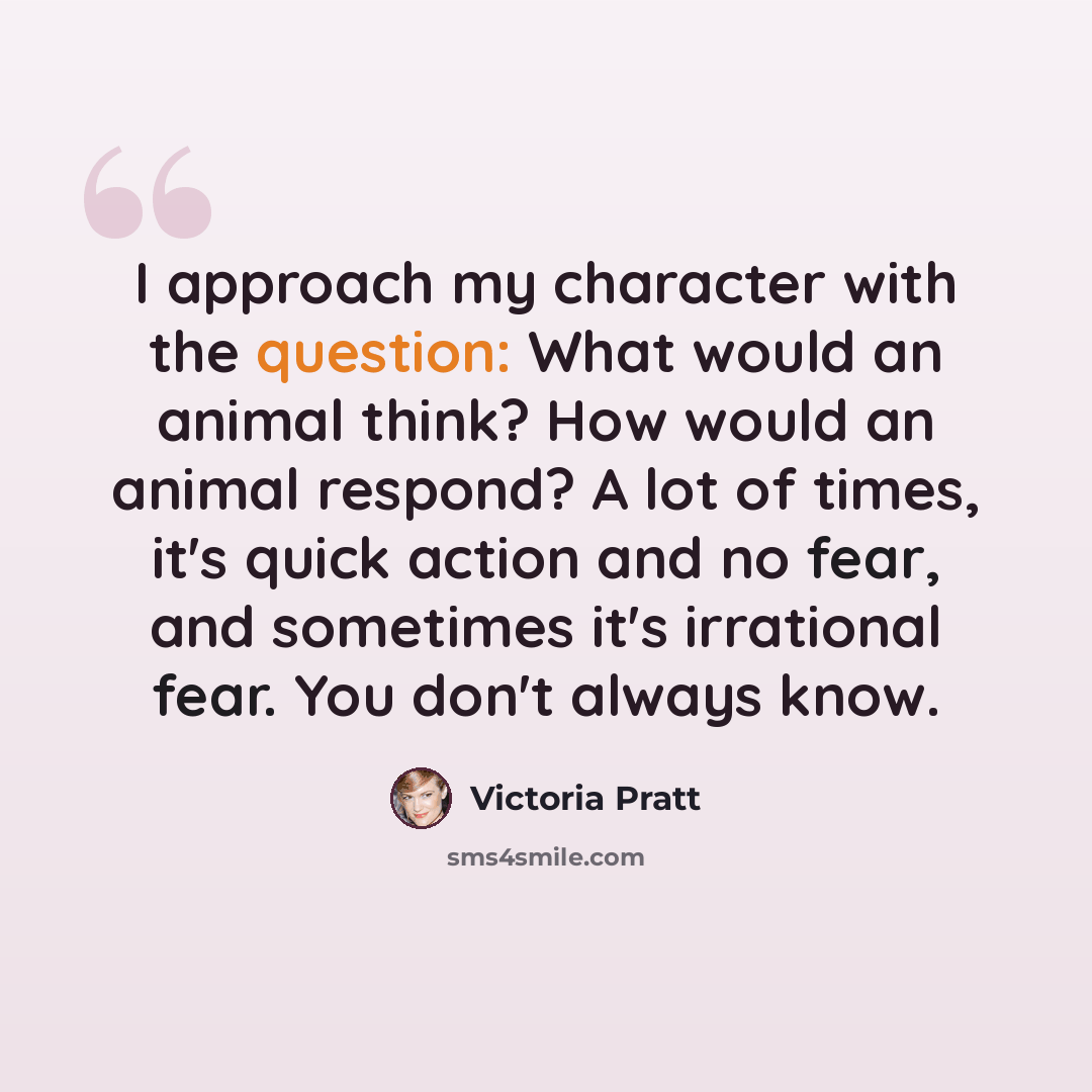 “I approach my character with the question: What would an animal think? How would an animal respond? A lot of times, it's quick action and no fear, and sometimes it's irrational fear. You don't always know.” quote by Victoria Pratt