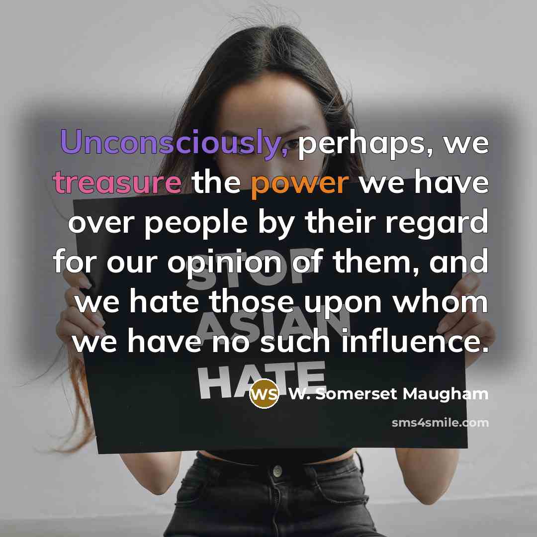 “Unconsciously, perhaps, we treasure the power we have over people by their regard for our opinion of them, and we hate those upon whom we have no such influence.” quote by W. Somerset Maugham