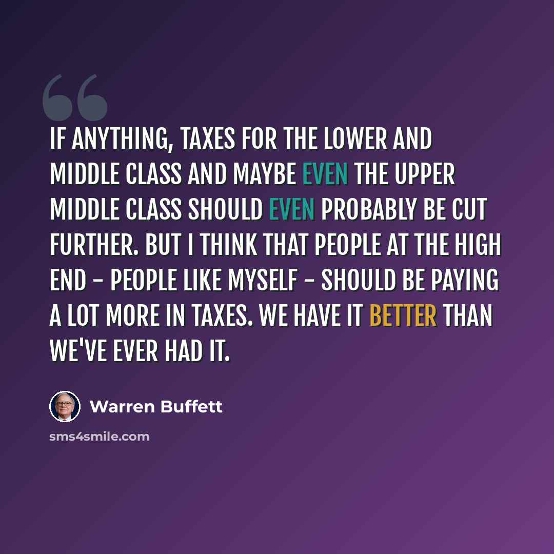 “If anything, taxes for the lower and middle class and maybe even the upper middle class should even probably be cut further. But I think that people at the high end - people like myself - should be paying a lot more in taxes. We have it better than we've ever had it.” quote by Warren Buffett