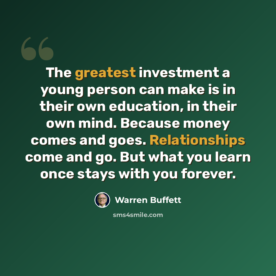 “The greatest investment a young person can make is in their own education, in their own mind. Because money comes and goes. Relationships come and go. But what you learn once stays with you forever.” quote by Warren Buffett