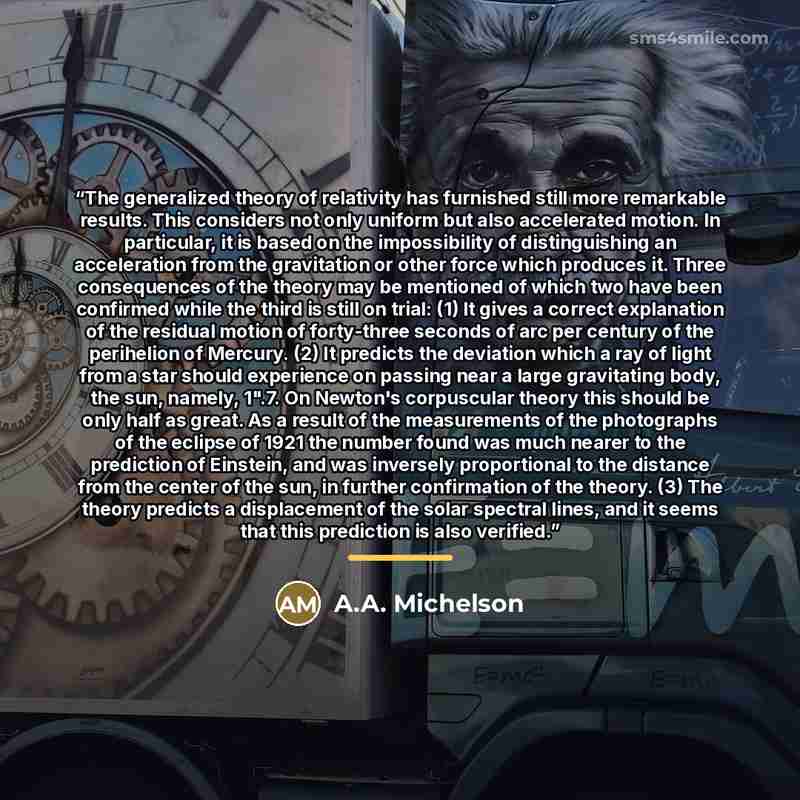 “The generalized theory of relativity has furnished still more remarkable results. This considers not only uniform but also accelerated motion. In particular, it is based on the impossibility of distinguishing an acceleration from the gravitation or other force which produces it. Three consequences…” quote by A.A. Michelson