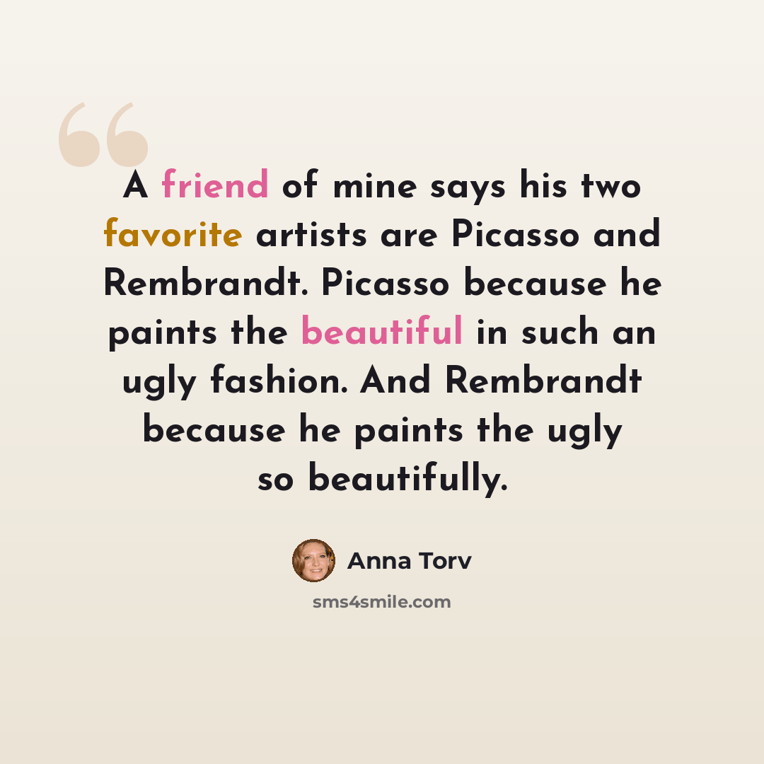 “A friend of mine says his two favorite artists are Picasso and Rembrandt. Picasso because he paints the beautiful in such an ugly fashion. And Rembrandt because he paints the ugly so beautifully.” quote by Anna Torv