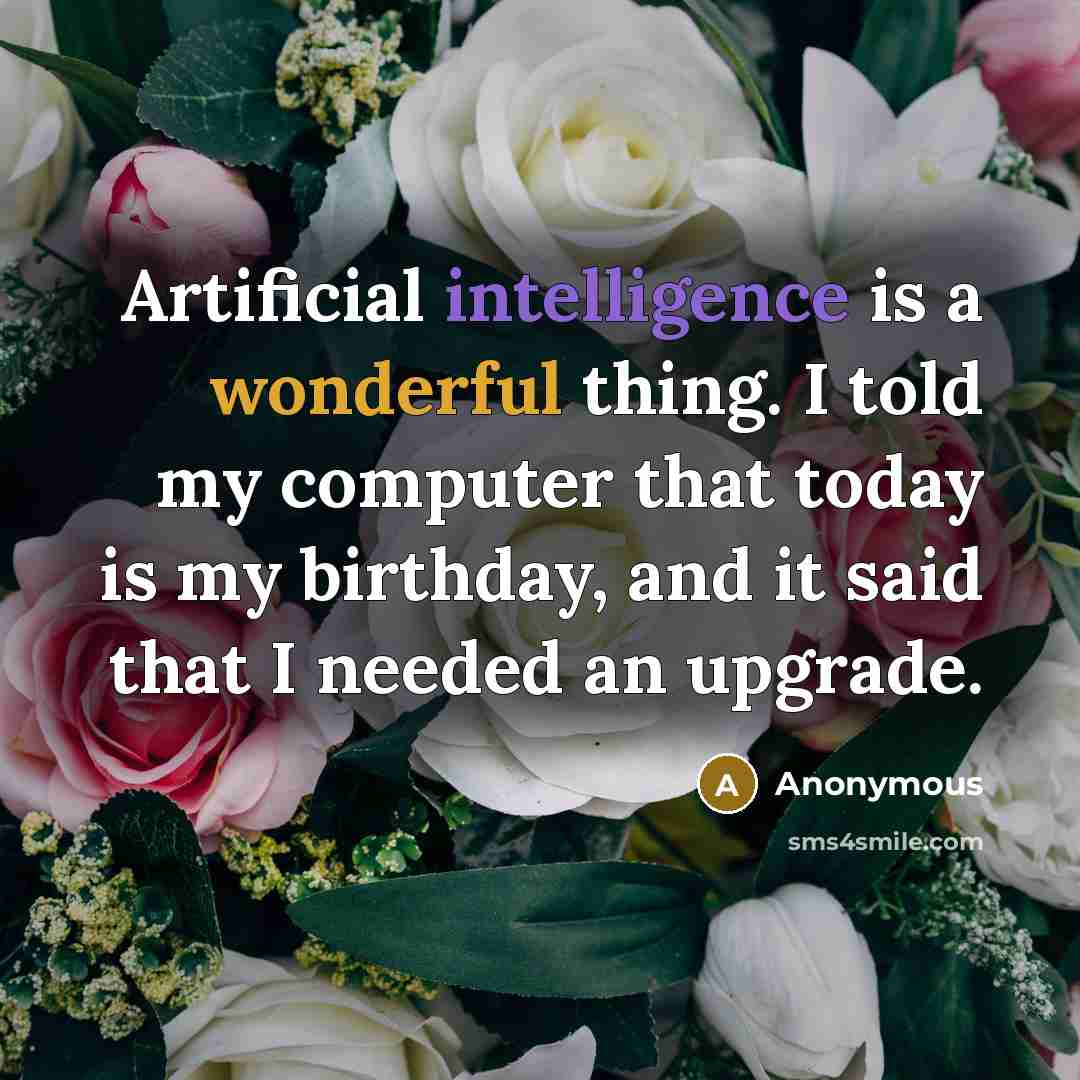 “Artificial intelligence is a wonderful thing. I told my computer that today is my birthday, and it said that I needed an upgrade.” quote by Anonymous