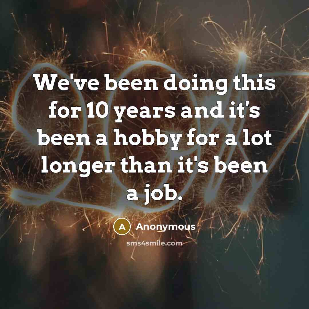 “We've been doing this for 10 years and it's been a hobby for a lot longer than it's been a job.” quote by Anonymous
