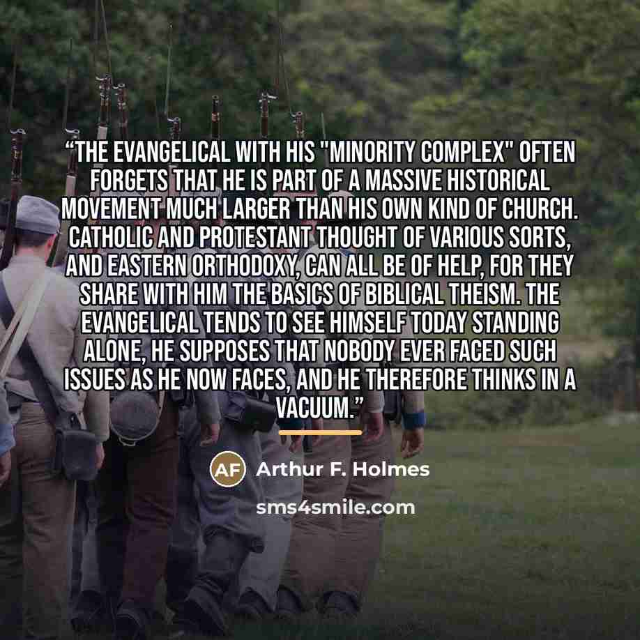 “The evangelical with his "minority complex" often forgets that he is part of a massive historical movement much larger than his own kind of church. Catholic and Protestant thought of various sorts, and Eastern Orthodoxy, can all be of help, for they share with him the basics of Biblical theism…” quote by Arthur F. Holmes