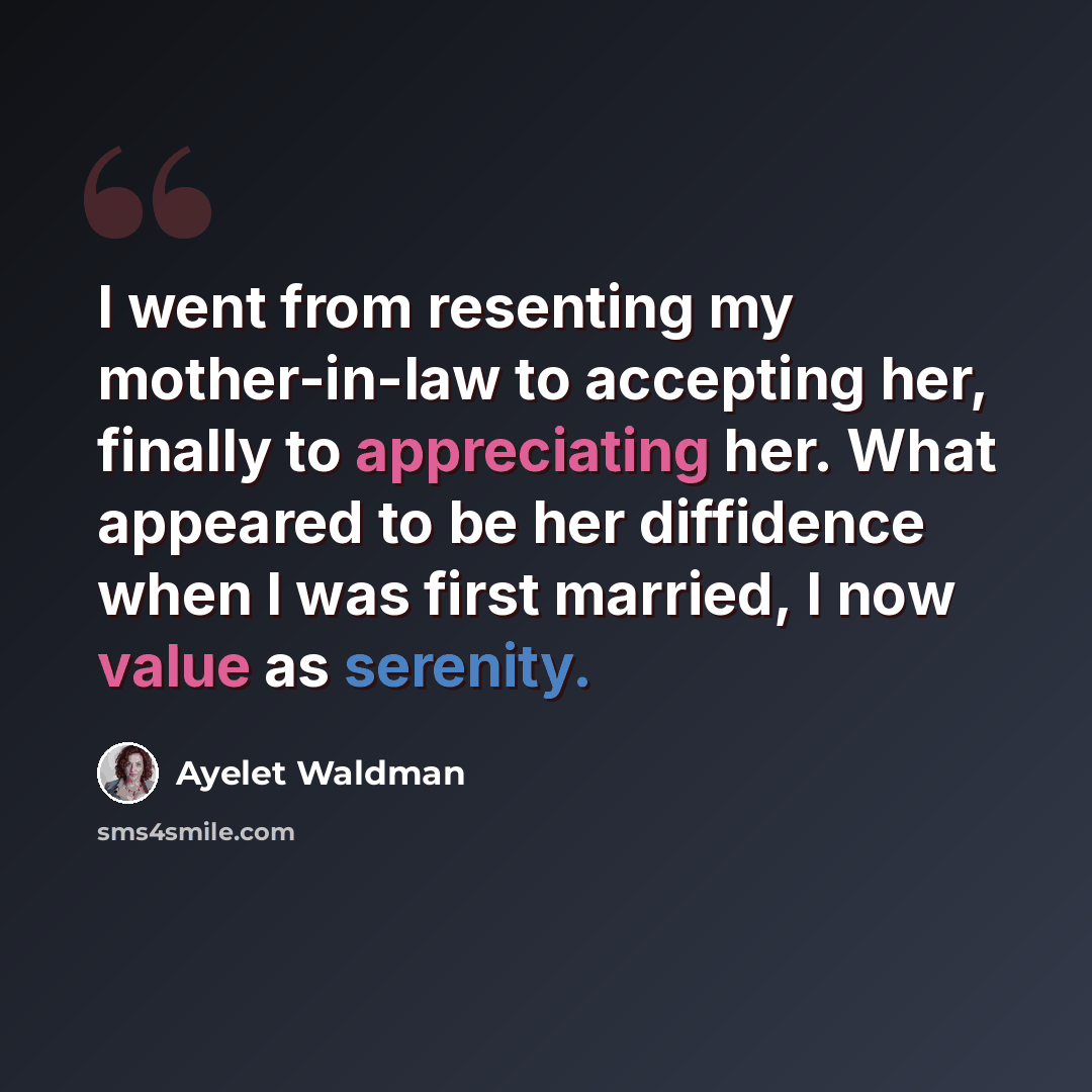 “I went from resenting my mother-in-law to accepting her, finally to appreciating her. What appeared to be her diffidence when I was first married, I now value as serenity.” quote by Ayelet Waldman