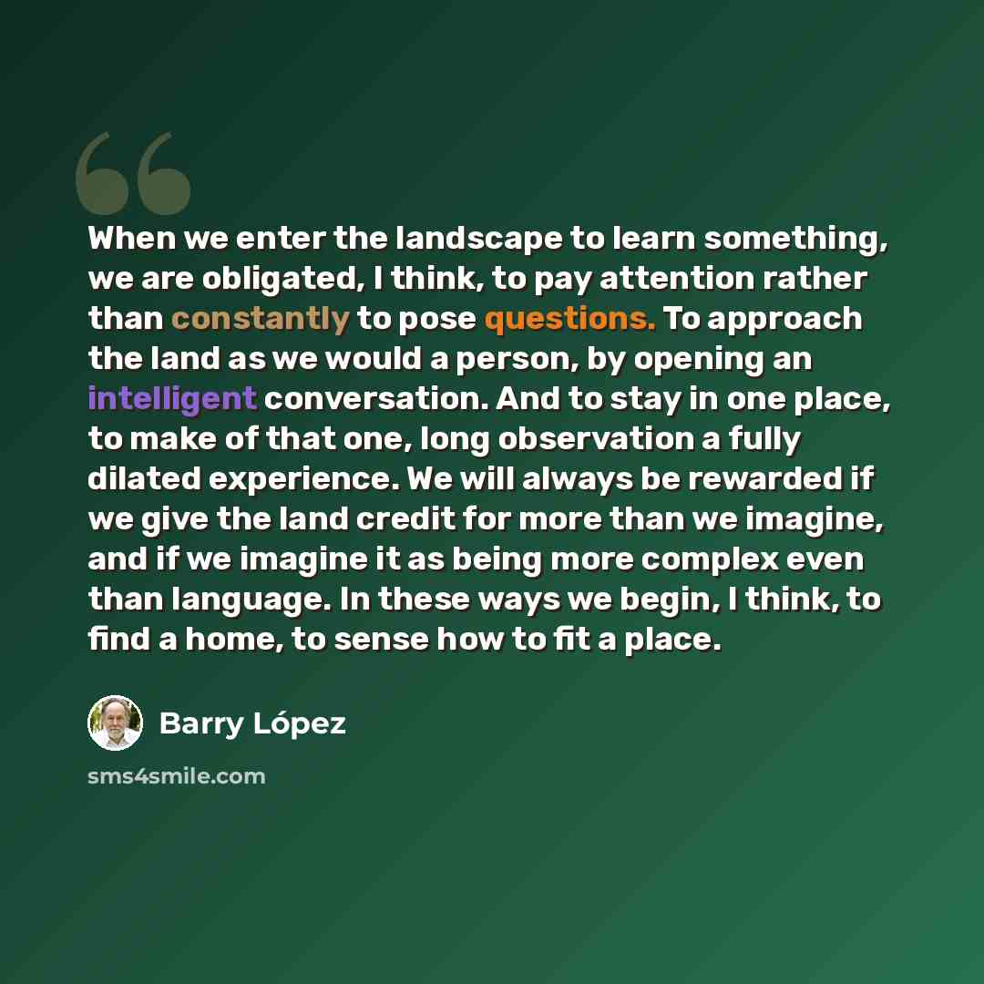 “When we enter the landscape to learn something, we are obligated, I think, to pay attention rather than constantly to pose questions. To approach the land as we would a person, by opening an intelligent conversation. And to stay in one place, to make of that one, long observation a fully dilated…” quote by Barry Lopez