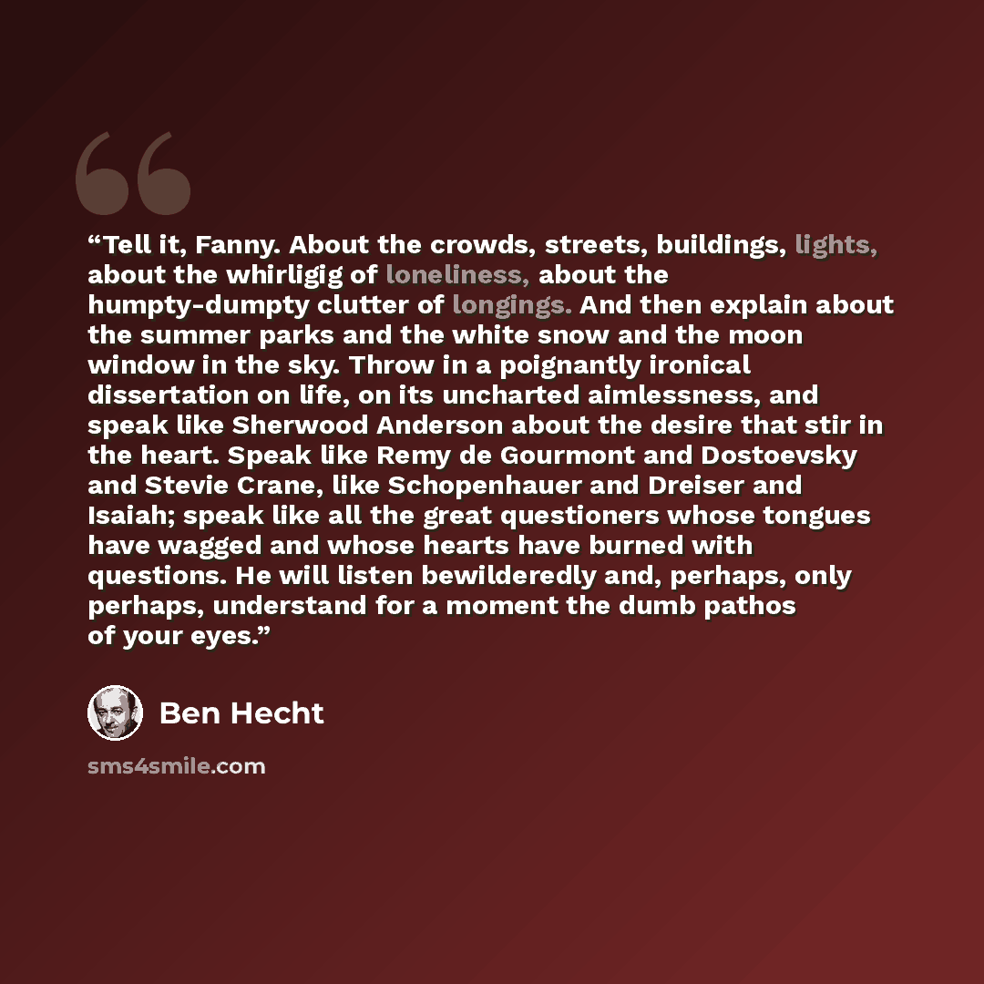 “Tell it, Fanny. About the crowds, streets, buildings, lights, about the whirligig of loneliness, about the humpty-dumpty clutter of longings. And then explain about the summer parks and the white snow and the moon window in the sky. Throw in a poignantly ironical dissertation on life, on its…” quote by Ben Hecht