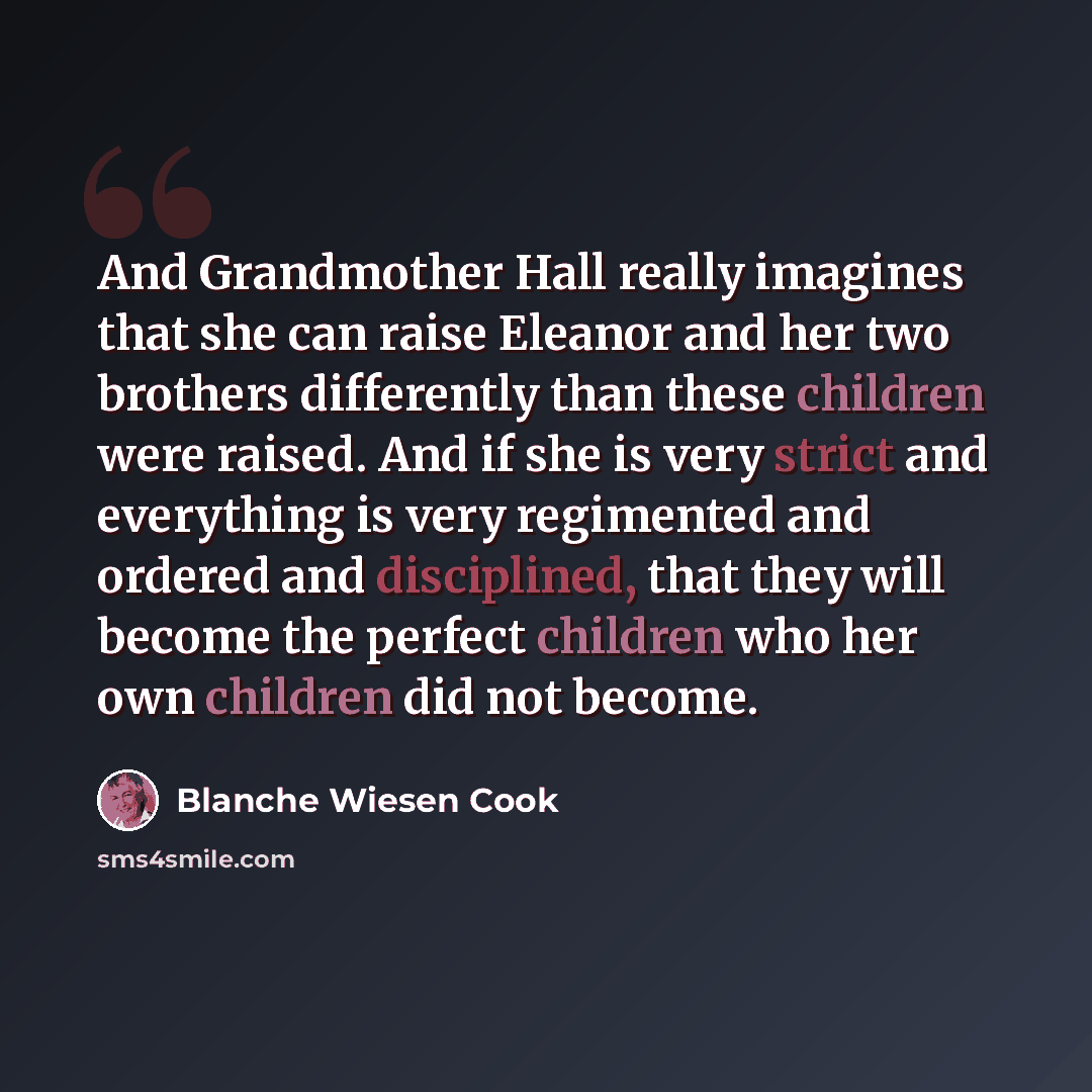 “And Grandmother Hall really imagines that she can raise Eleanor and her two brothers differently than these children were raised. And if she is very strict and everything is very regimented and ordered and disciplined, that they will become the perfect children who her own children did not become.” quote by Blanche Wiesen Cook