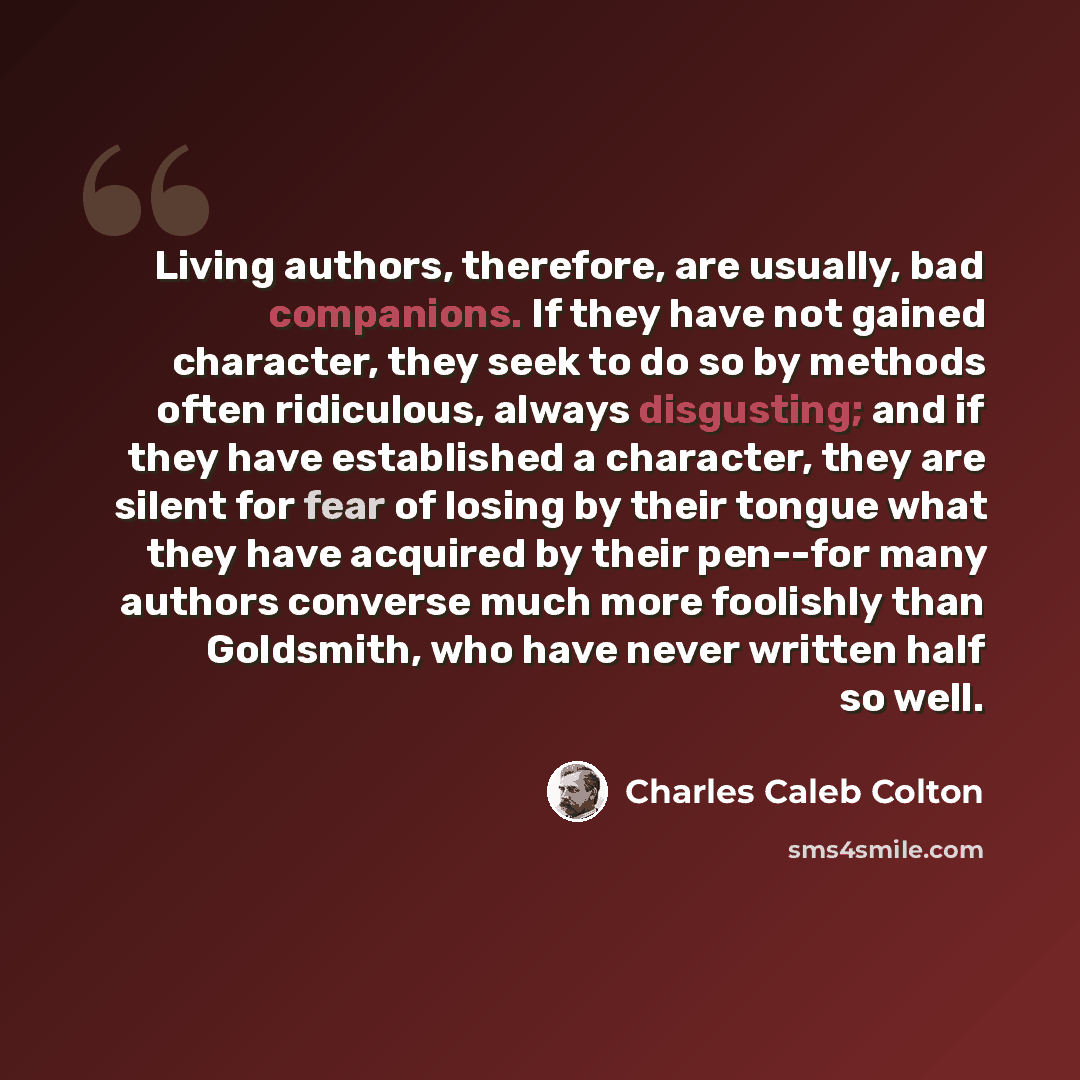 “Living authors, therefore, are usually, bad companions. If they have not gained character, they seek to do so by methods often ridiculous, always disgusting; and if they have established a character, they are silent for fear of losing by their tongue what they have acquired by their pen--for many…” quote by Charles Caleb Colton