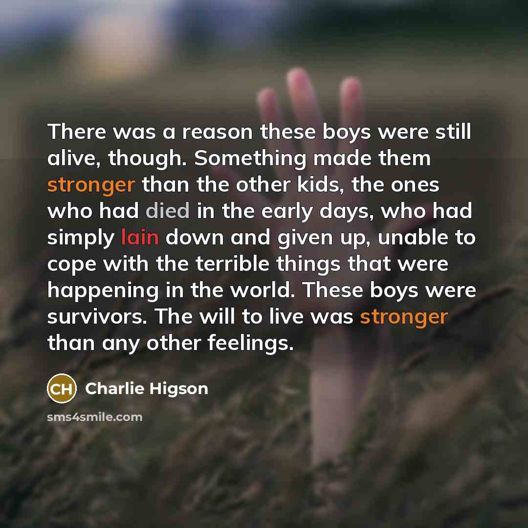 “There was a reason these boys were still alive, though. Something made them stronger than the other kids, the ones who had died in the early days, who had simply lain down and given up, unable to cope with the terrible things that were happening in the world. These boys were survivors. The will to…” quote by Charlie Higson