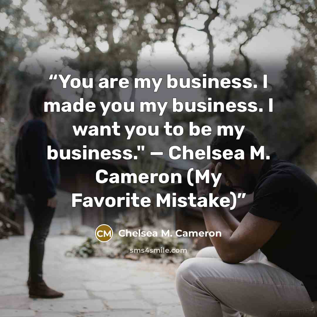 “You are my business. I made you my business. I want you to be my business." — Chelsea M. Cameron (My Favorite Mistake)” quote by Chelsea M. Cameron