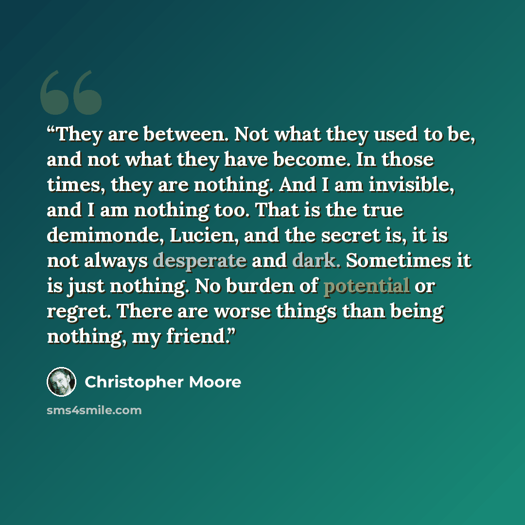 “They are between. Not what they used to be, and not what they have become. In those times, they are nothing. And I am invisible, and I am nothing too. That is the true demimonde, Lucien, and the secret is, it is not always desperate and dark. Sometimes it is just nothing. No burden of potential or…” quote by Christopher Moore