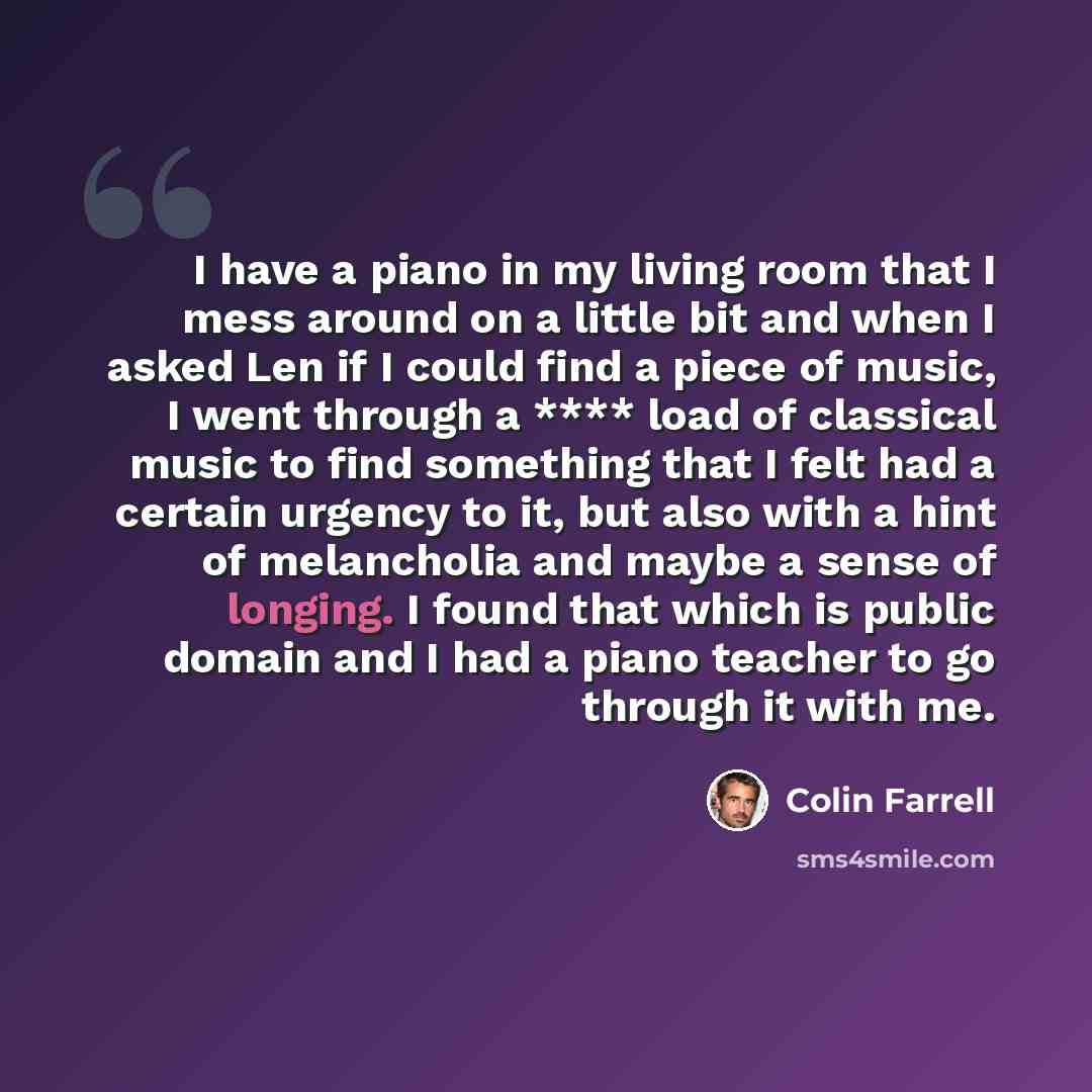 “I have a piano in my living room that I mess around on a little bit and when I asked Len if I could find a piece of music, I went through a **** load of classical music to find something that I felt had a certain urgency to it, but also with a hint of melancholia and maybe a sense of longing. I…” quote by Colin Farrell