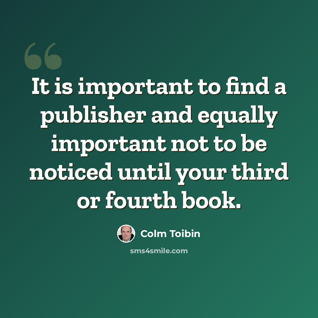 “It is important to find a publisher and equally important not to be noticed until your third or fourth book.” quote by Colm Toibin