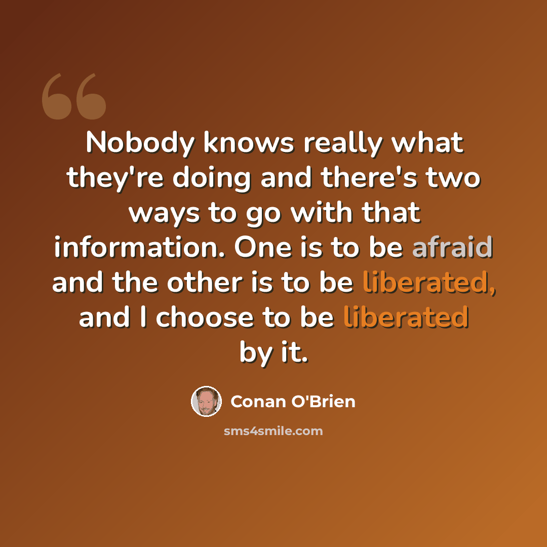 “Nobody knows really what they're doing and there's two ways to go with that information. One is to be afraid and the other is to be liberated, and I choose to be liberated by it.” quote by Conan O'Brien