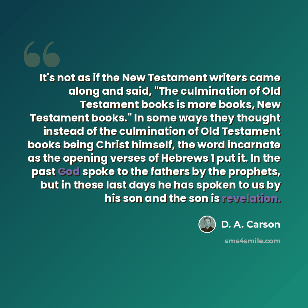 “It's not as if the New Testament writers came along and said, "The culmination of Old Testament books is more books, New Testament books." In some ways they thought instead of the culmination of Old Testament books being Christ himself, the word incarnate as the opening verses of Hebrews 1 put it…” quote by D. A. Carson