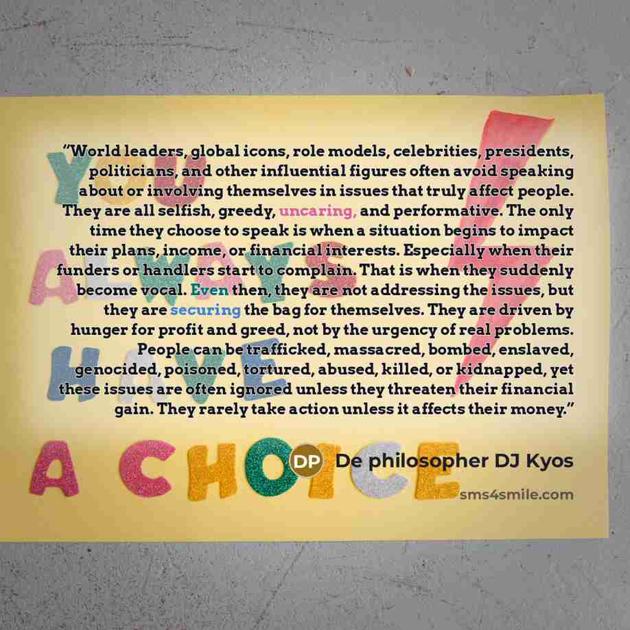 “World leaders, global icons, role models, celebrities, presidents, politicians, and other influential figures often avoid speaking about or involving themselves in issues that truly affect people. They are all selfish, greedy, uncaring, and performative. The only time they choose to speak is when…” quote by De philosopher DJ Kyos