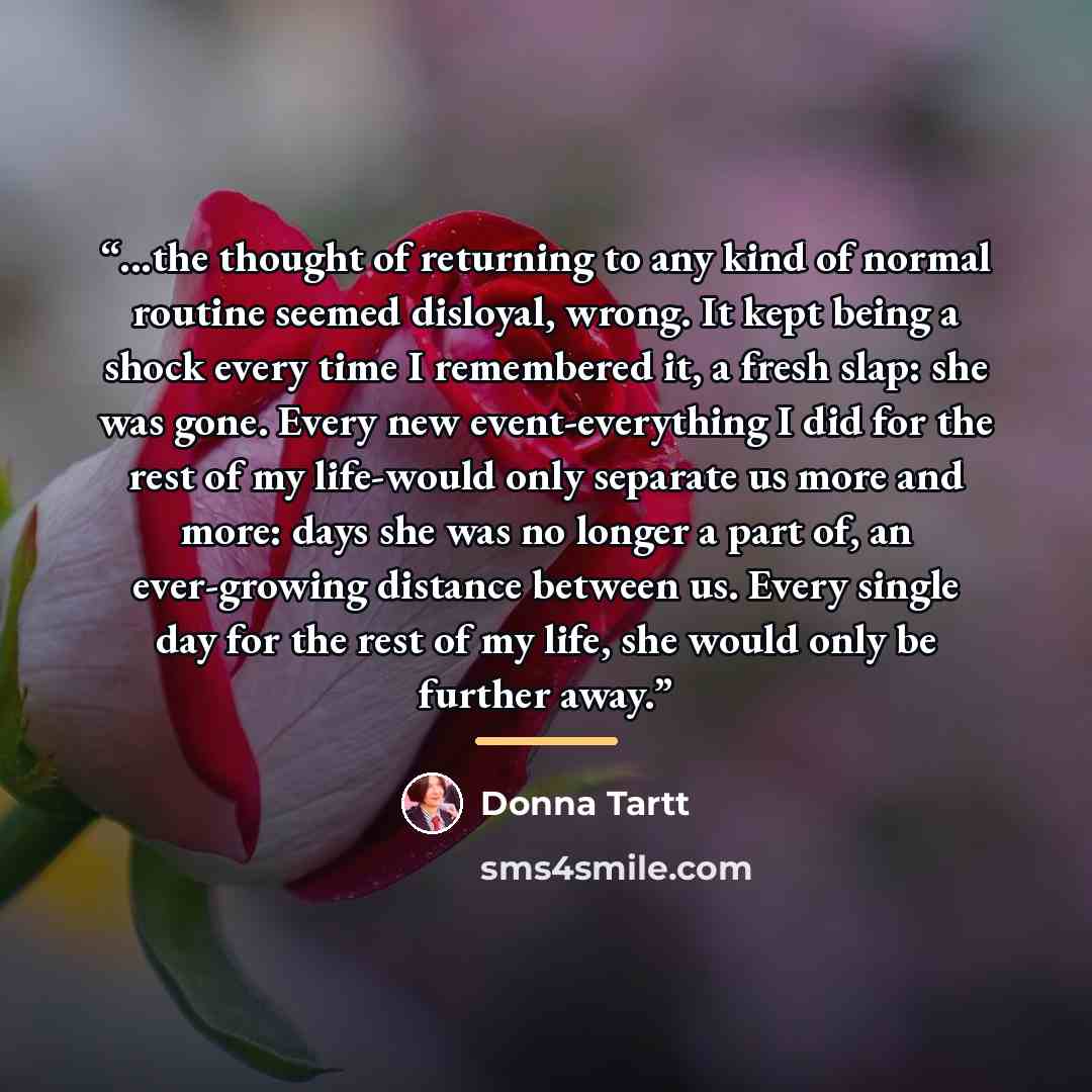 “...the thought of returning to any kind of normal routine seemed disloyal, wrong. It kept being a shock every time I remembered it, a fresh slap: she was gone. Every new event-everything I did for the rest of my life-would only separate us more and more: days she was no longer a part of, an…” quote by Donna Tartt