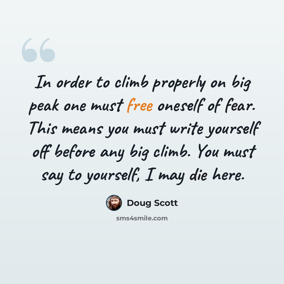 “In order to climb properly on big peak one must free oneself of fear. This means you must write yourself off before any big climb. You must say to yourself, I may die here.” quote by Doug Scott