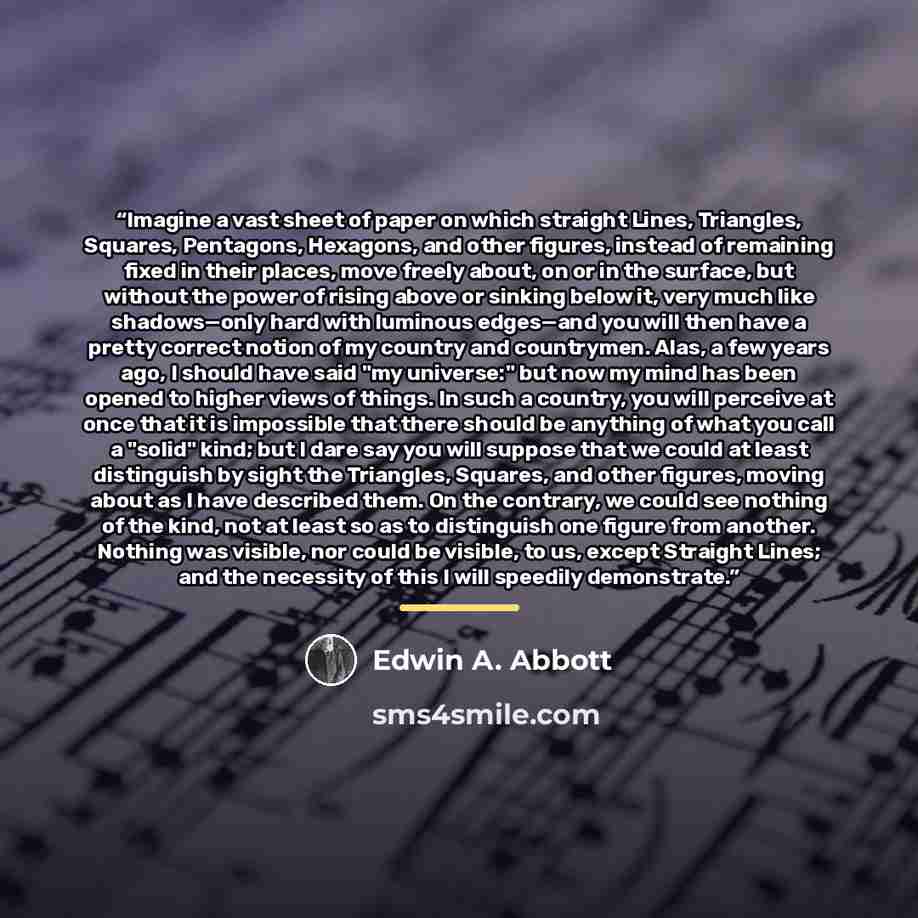 “Imagine a vast sheet of paper on which straight Lines, Triangles, Squares, Pentagons, Hexagons, and other figures, instead of remaining fixed in their places, move freely about, on or in the surface, but without the power of rising above or sinking below it, very much like shadows—only hard with…” quote by Edwin A. Abbott