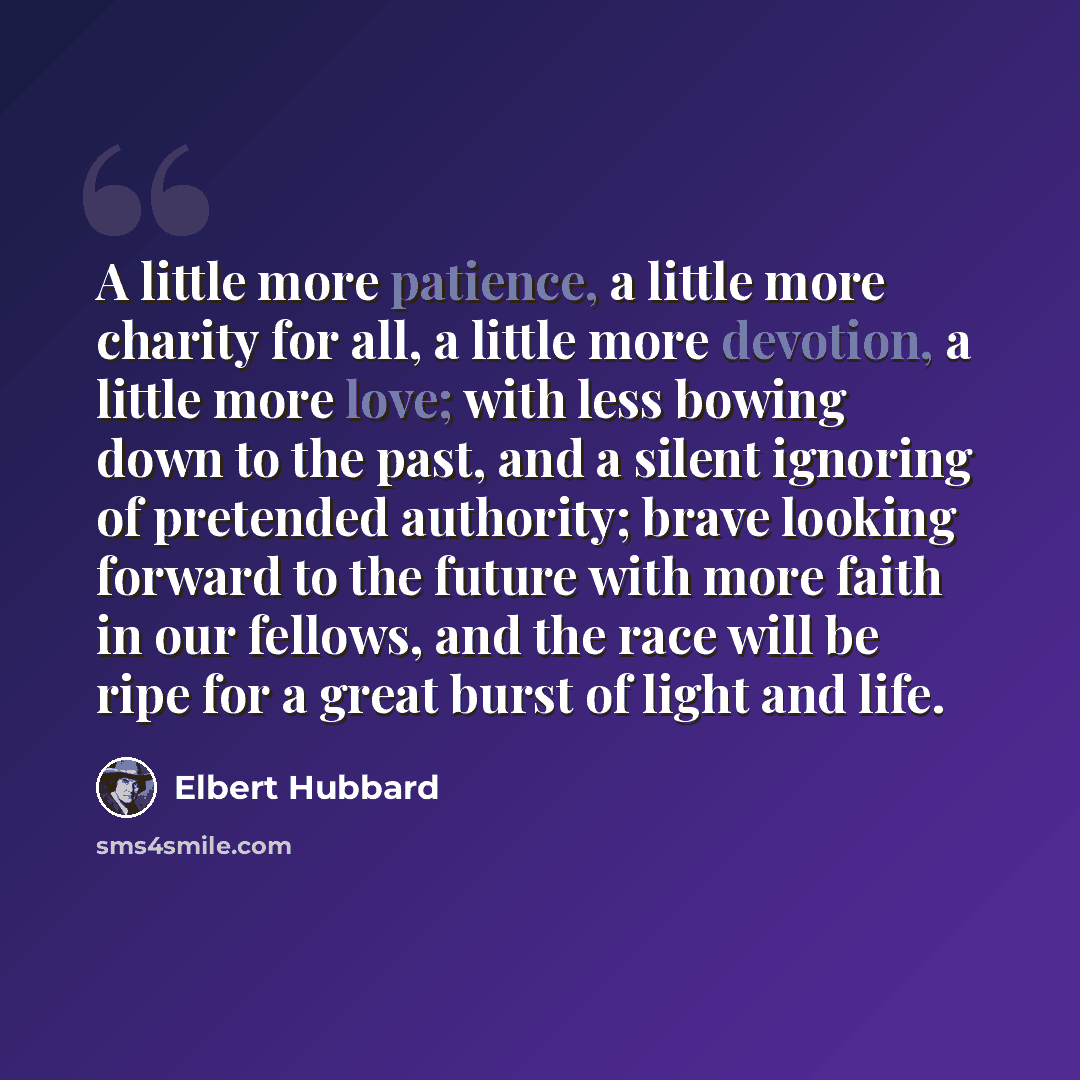 “A little more patience, a little more charity for all, a little more devotion, a little more love; with less bowing down to the past, and a silent ignoring of pretended authority; brave looking forward to the future with more faith in our fellows, and the race will be ripe for a great burst of…” quote by Elbert Hubbard