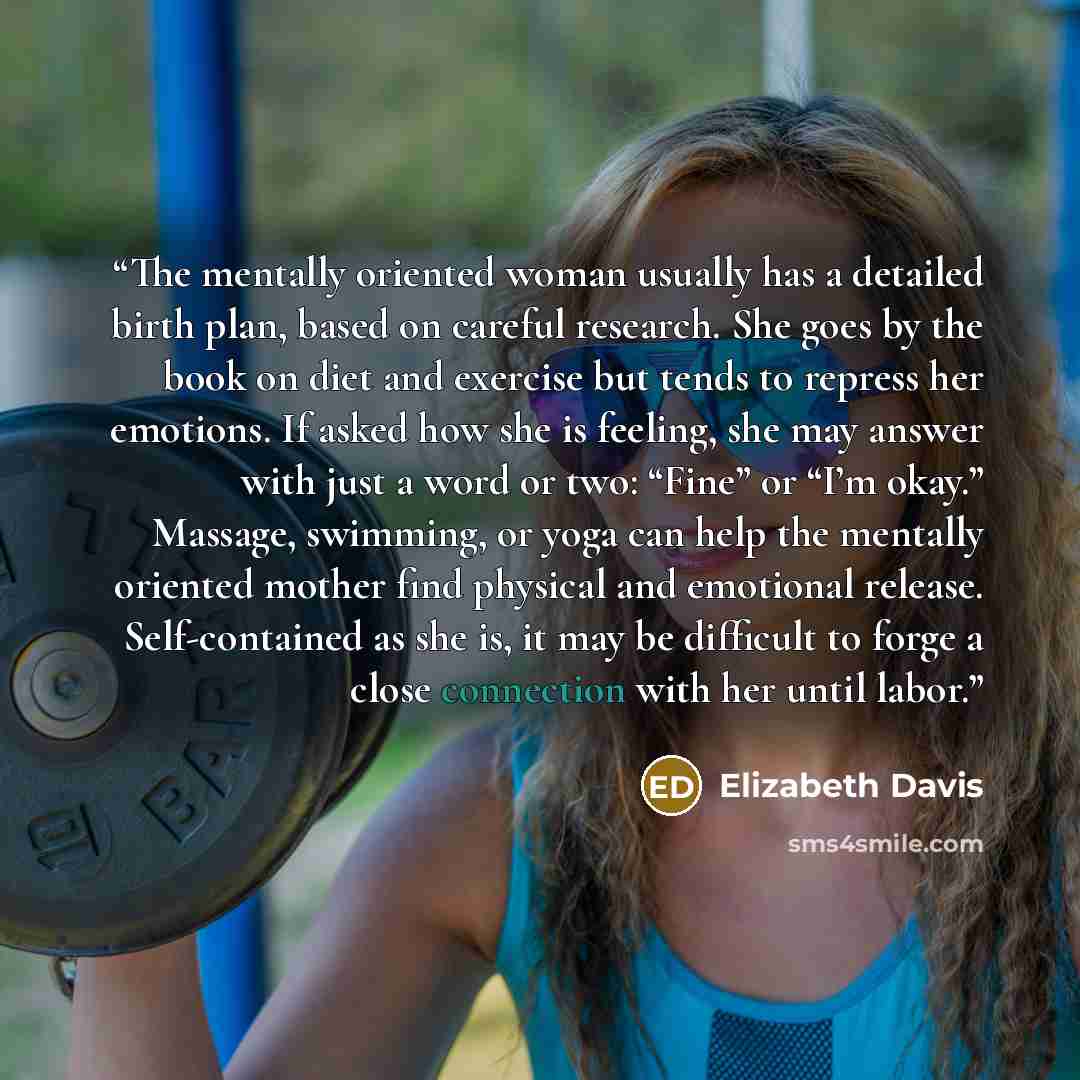 “The mentally oriented woman usually has a detailed birth plan, based on careful research. She goes by the book on diet and exercise but tends to repress her emotions. If asked how she is feeling, she may answer with just a word or two: “Fine” or “I’m okay.” Massage, swimming, or yoga can help the…” quote by Elizabeth Davis