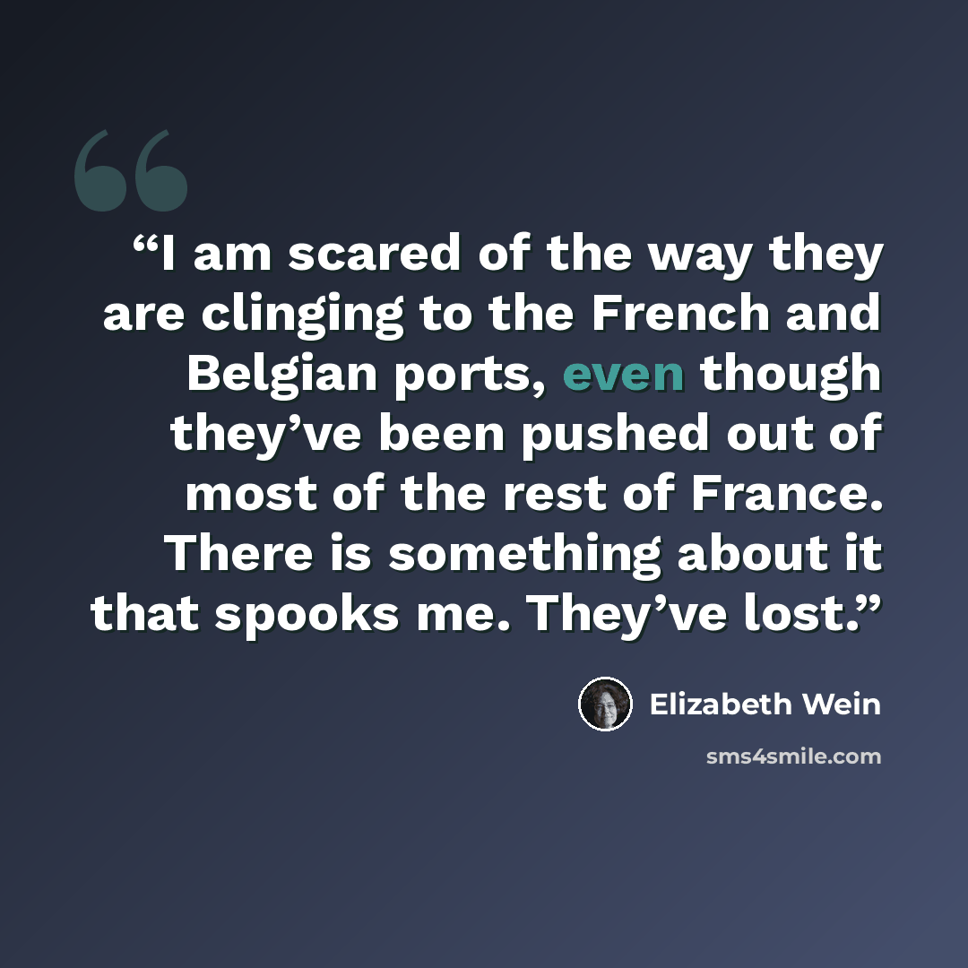 “I am scared of the way they are clinging to the French and Belgian ports, even though they’ve been pushed out of most of the rest of France. There is something about it that spooks me. They’ve lost.” quote by Elizabeth Wein