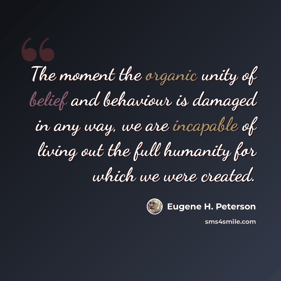 “The moment the organic unity of belief and behaviour is damaged in any way, we are incapable of living out the full humanity for which we were created.” quote by Eugene H. Peterson