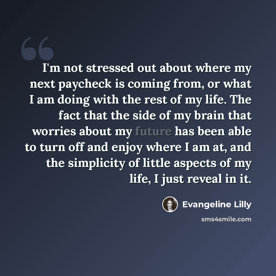 “I'm not stressed out about where my next paycheck is coming from, or what I am doing with the rest of my life. The fact that the side of my brain that worries about my future has been able to turn off and enjoy where I am at, and the simplicity of little aspects of my life, I just reveal in it.” quote by Evangeline Lilly