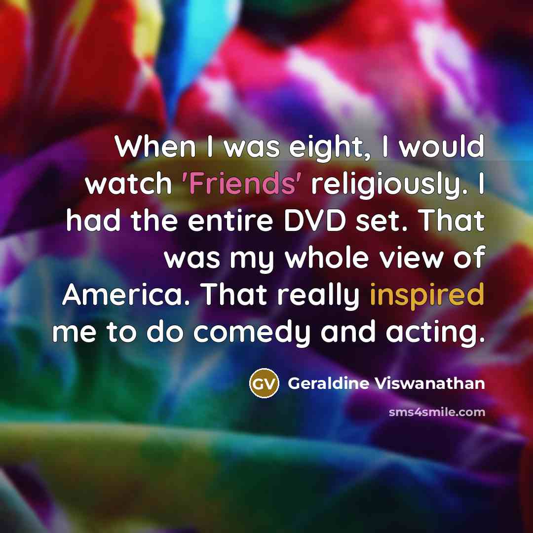 “When I was eight, I would watch 'Friends' religiously. I had the entire DVD set. That was my whole view of America. That really inspired me to do comedy and acting.” quote by Geraldine Viswanathan