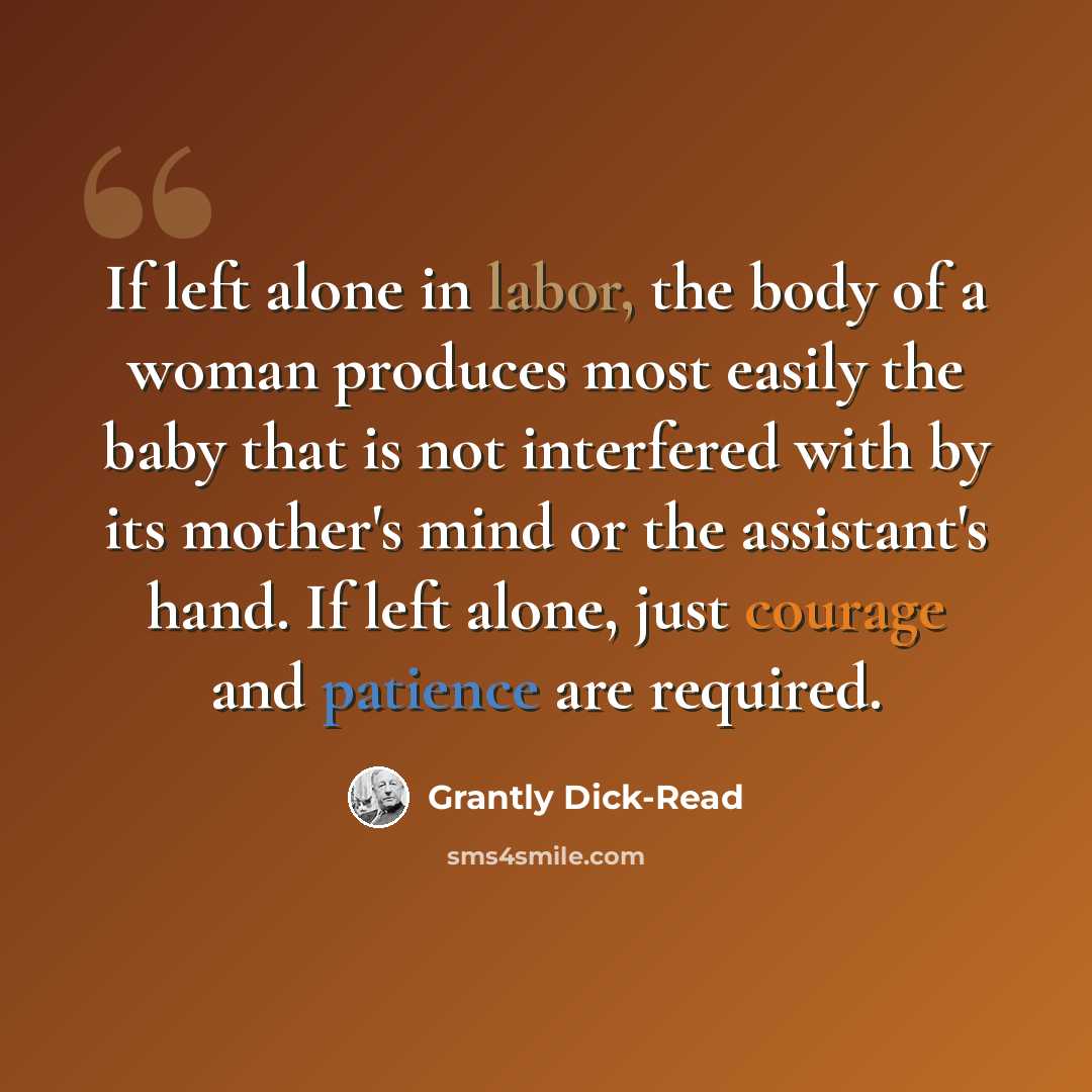 “If left alone in labor, the body of a woman produces most easily the baby that is not interfered with by its mother's mind or the assistant's hand. If left alone, just courage and patience are required.” quote by Grantly Dick-Read