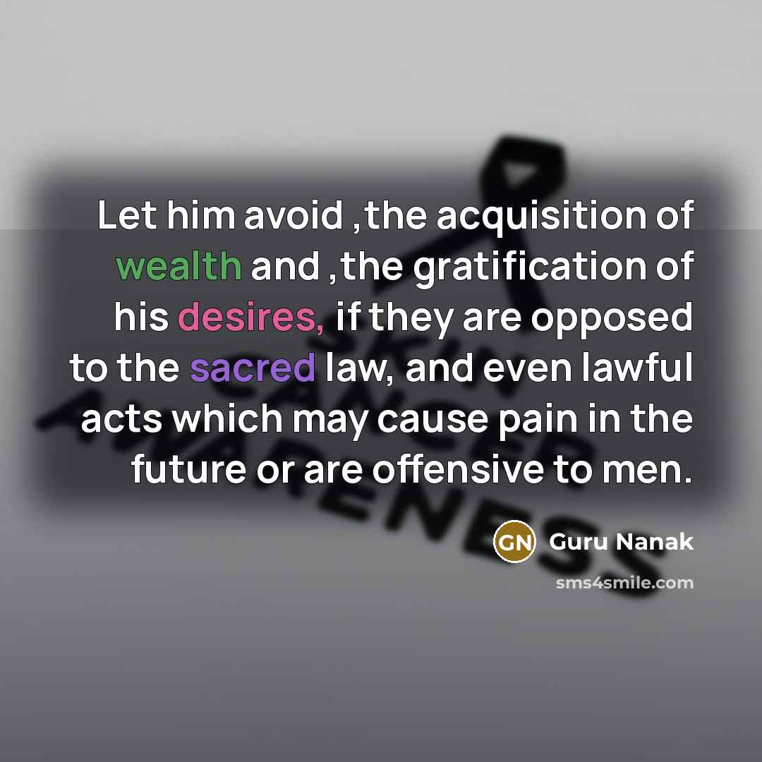“Let him avoid ,the acquisition of wealth and ,the gratification of his desires, if they are opposed to the sacred law, and even lawful acts which may cause pain in the future or are offensive to men.” quote by Guru Nanak