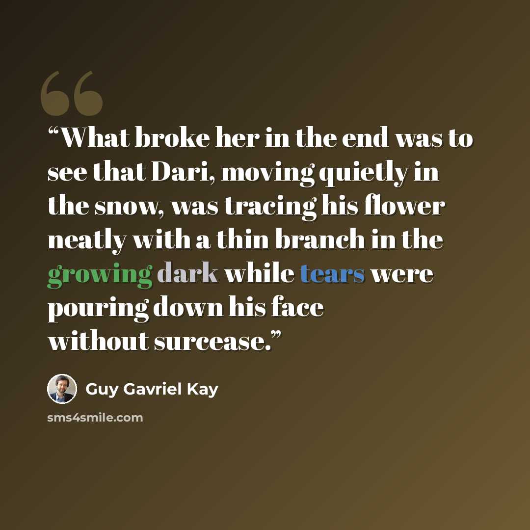 “What broke her in the end was to see that Dari, moving quietly in the snow, was tracing his flower neatly with a thin branch in the growing dark while tears were pouring down his face without surcease.” quote by Guy Gavriel Kay