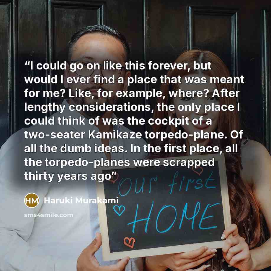 “I could go on like this forever, but would I ever find a place that was meant for me? Like, for example, where? After lengthy considerations, the only place I could think of was the cockpit of a two-seater Kamikaze torpedo-plane. Of all the dumb ideas. In the first place, all the torpedo-planes…” quote by Haruki Murakami