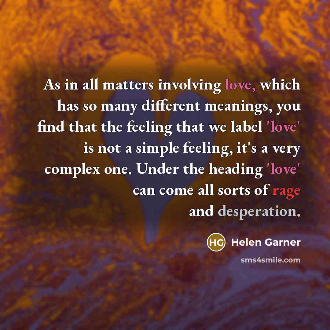 “As in all matters involving love, which has so many different meanings, you find that the feeling that we label 'love' is not a simple feeling, it's a very complex one. Under the heading 'love' can come all sorts of rage and desperation.” quote by Helen Garner