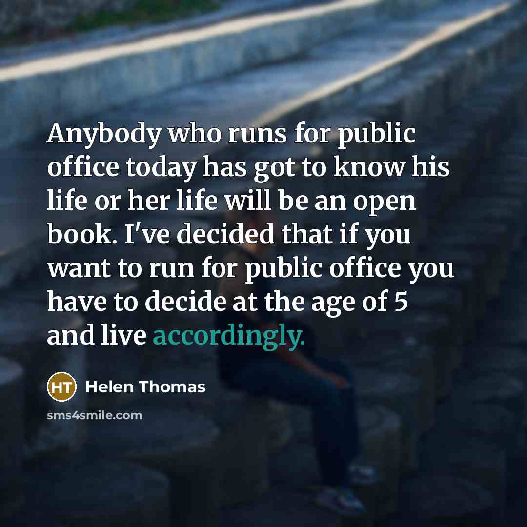 “Anybody who runs for public office today has got to know his life or her life will be an open book. I've decided that if you want to run for public office you have to decide at the age of 5 and live accordingly.” quote by Helen Thomas