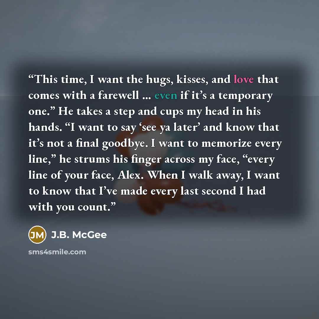 “This time, I want the hugs, kisses, and love that comes with a farewell … even if it’s a temporary one.” He takes a step and cups my head in his hands. “I want to say ‘see ya later’ and know that it’s not a final goodbye. I want to memorize every line,” he strums his finger across my face, “every…” quote by J.B. McGee