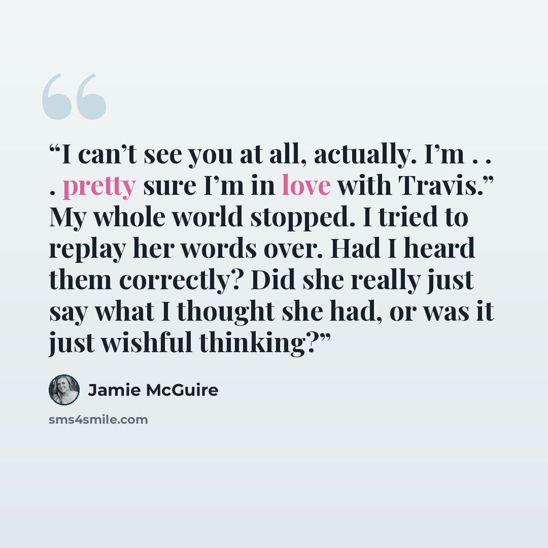 “I can’t see you at all, actually. I’m . . . pretty sure I’m in love with Travis.” My whole world stopped. I tried to replay her words over. Had I heard them correctly? Did she really just say what I thought she had, or was it just wishful thinking?” quote by Jamie McGuire