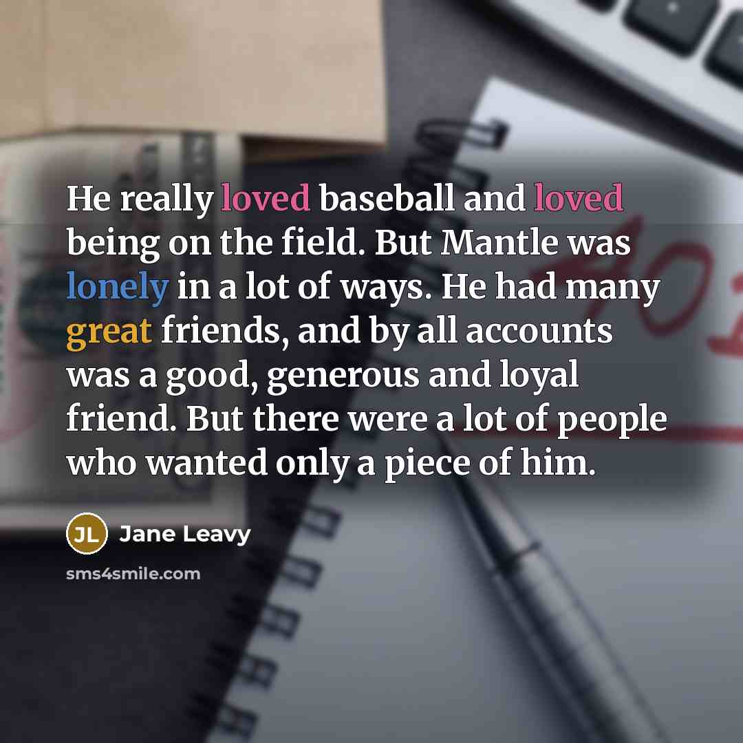 “He really loved baseball and loved being on the field. But Mantle was lonely in a lot of ways. He had many great friends, and by all accounts was a good, generous and loyal friend. But there were a lot of people who wanted only a piece of him.” quote by Jane Leavy