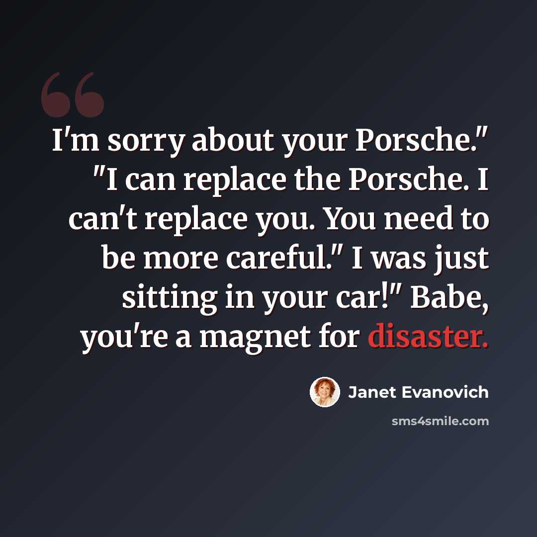“I'm sorry about your Porsche." "I can replace the Porsche. I can't replace you. You need to be more careful." I was just sitting in your car!" Babe, you're a magnet for disaster.” quote by Janet Evanovich
