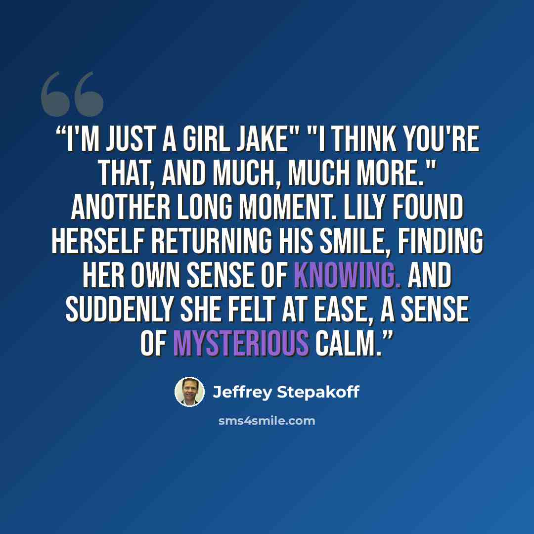 “I'm just a girl Jake" "I think you're that, and much, much more." Another long moment. Lily found herself returning his smile, finding her own sense of knowing. And suddenly she felt at ease, a sense of mysterious calm.” quote by Jeffrey Stepakoff