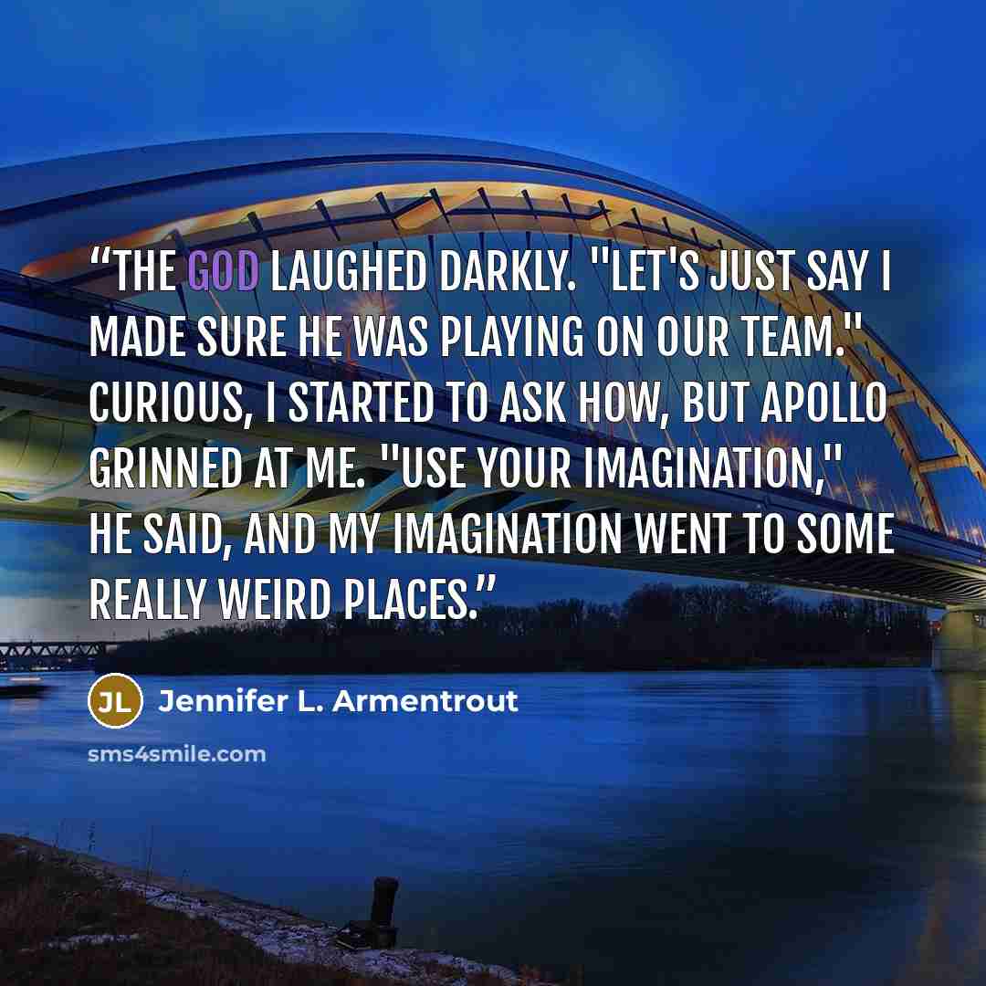 “The god laughed darkly. "Let's just say I made sure he was playing on our team." Curious, I started to ask how, but Apollo grinned at me. "Use your imagination," he said, and my imagination went to some really weird places.” quote by Jennifer L. Armentrout