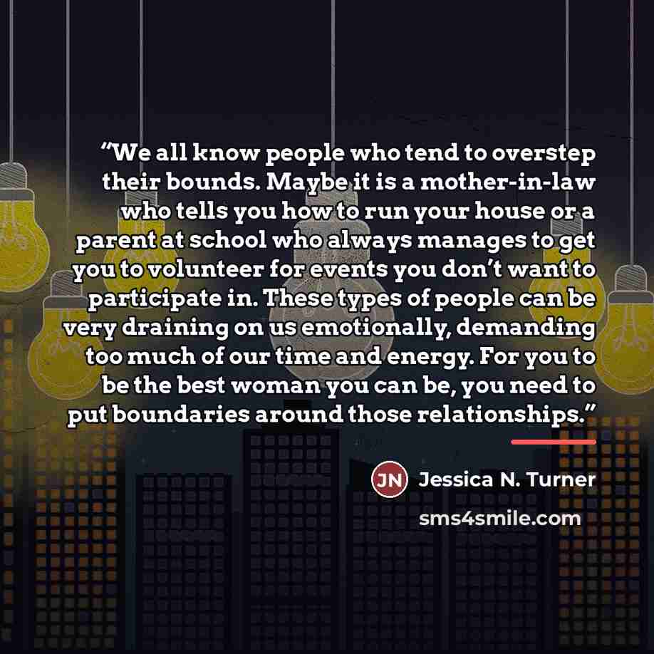 “We all know people who tend to overstep their bounds. Maybe it is a mother-in-law who tells you how to run your house or a parent at school who always manages to get you to volunteer for events you don’t want to participate in. These types of people can be very draining on us emotionally…” quote by Jessica N. Turner