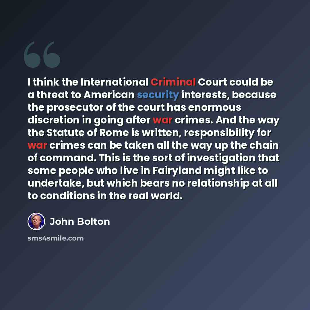 “I think the International Criminal Court could be a threat to American security interests, because the prosecutor of the court has enormous discretion in going after war crimes. And the way the Statute of Rome is written, responsibility for war crimes can be taken all the way up the chain of…” quote by John Bolton