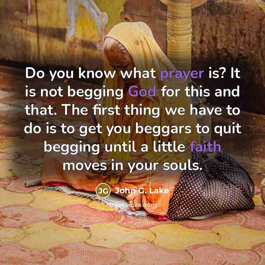 “Do you know what prayer is? It is not begging God for this and that. The first thing we have to do is to get you beggars to quit begging until a little faith moves in your souls.” quote by John G. Lake