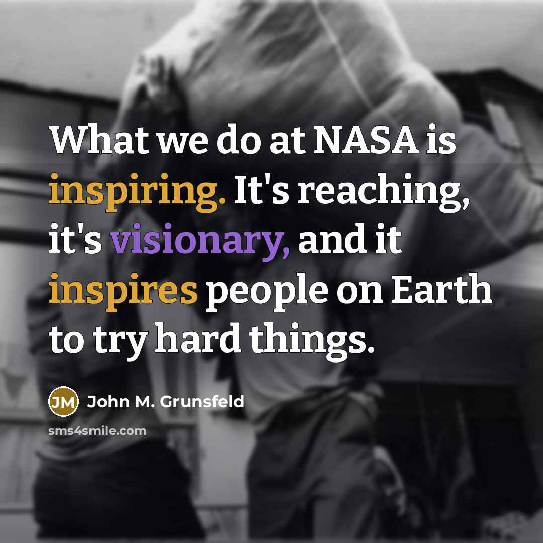“What we do at NASA is inspiring. It's reaching, it's visionary, and it inspires people on Earth to try hard things.” quote by John M. Grunsfeld